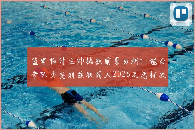 蓝军临时主帅执教前景分析：能否带队力克利兹联闯入2026足总杯决赛并稳住阵脚？