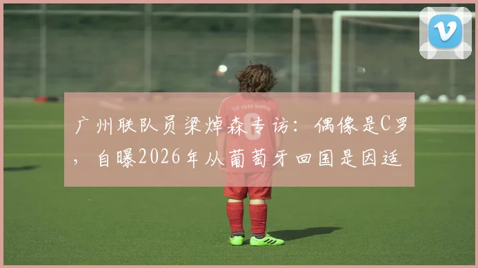 广州联队员梁焯森专访：偶像是C罗，自曝2026年从葡萄牙回国是因适应问题，分享国内踢球感受