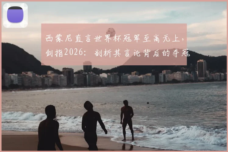 西蒙尼直言世界杯冠军至高无上,剑指2026:剖析其言论背后的夺冠逻辑与球队展望