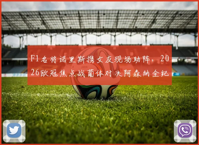F1名将诺里斯携女友现场助阵，2026欧冠焦点战葡体对决阿森纳全纪实，车手观赛生活引热议