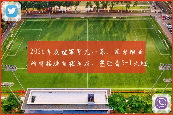 2026年友谊赛罕见一幕:塞尔维亚两将接连自摆乌龙,墨西哥5-1大胜比赛全回顾