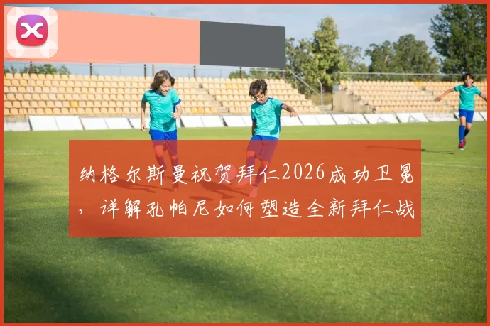 纳格尔斯曼祝贺拜仁2026成功卫冕,详解孔帕尼如何塑造全新拜仁战术体系