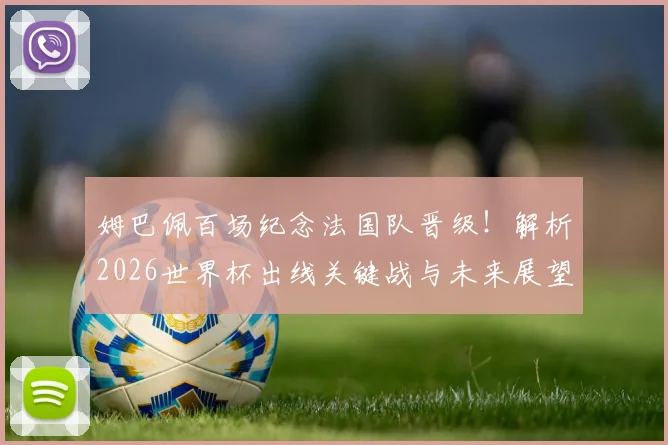 姆巴佩百场纪念法国队晋级!解析2026世界杯出线关键战与未来展望