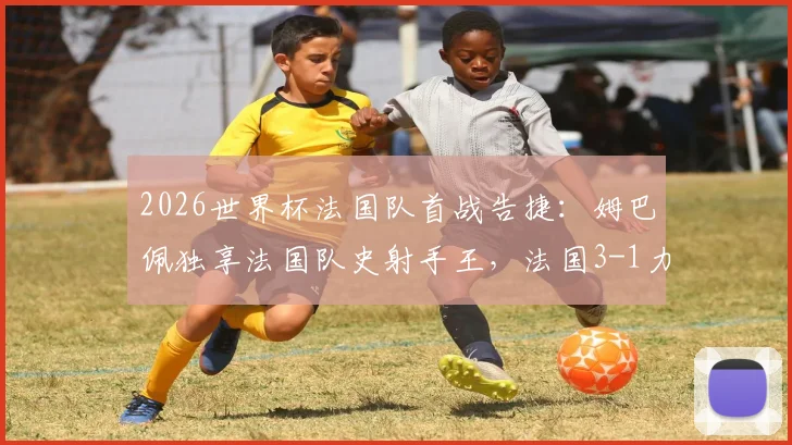 2026世界杯法国队首战告捷:姆巴佩独享法国队史射手王,法国3-1力克塞内加尔战报全回顾