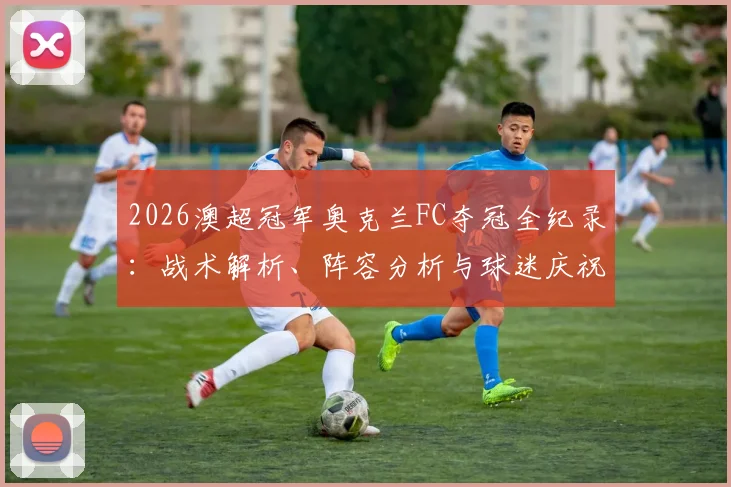 2026澳超冠军奥克兰FC夺冠全纪录：战术解析、阵容分析与球迷庆祝瞬间