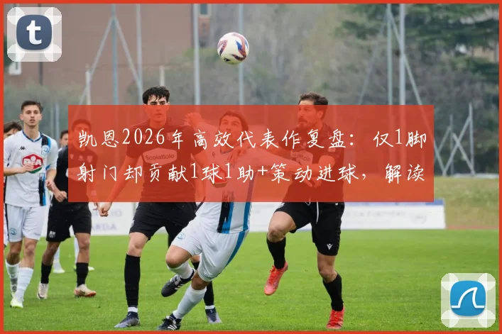 凯恩2026年高效代表作复盘:仅1脚射门却贡献1球1助+策动进球,解读顶级前锋的比赛智慧