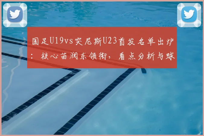 国足U19vs突尼斯U23首发名单出炉:核心苗润东领衔,看点分析与球员依合散背景介绍