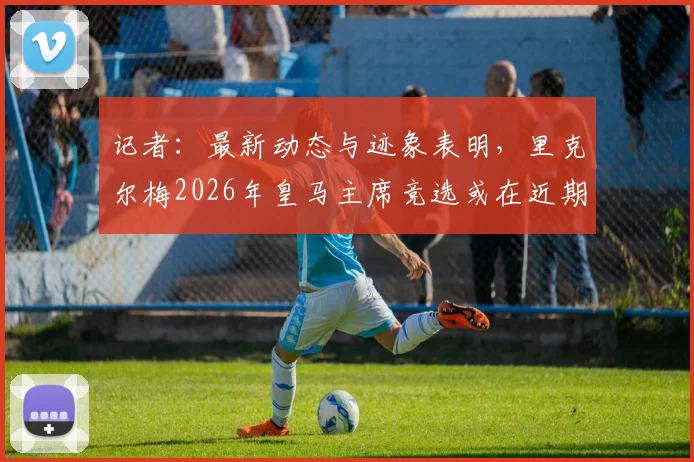记者：最新动态与迹象表明，里克尔梅2026年皇马主席竞选或在近期正式宣布，引发足坛关注