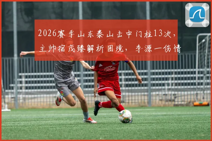 2026赛季山东泰山击中门柱13次,主帅宿茂臻解析困境,李源一伤情更新引关注