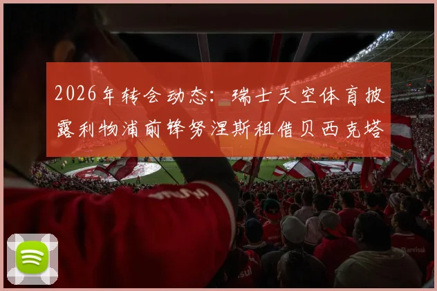 2026年转会动态:瑞士天空体育披露利物浦前锋努涅斯租借贝西克塔斯,租借条款与球员前景深度分析