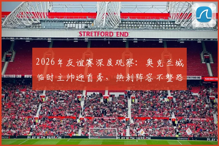 2026年友谊赛深度观察:奥克兰城临时主帅迎首秀,热刺阵容不整恐影响发挥,前瞻解析与关键看点