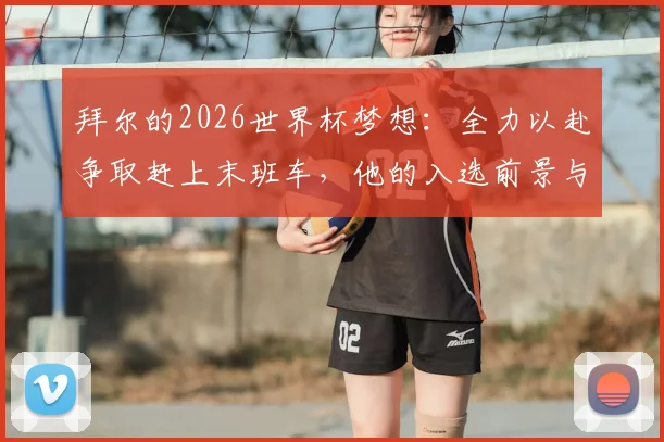 拜尔的2026世界杯梦想：全力以赴争取赶上末班车，他的入选前景与关键挑战分析