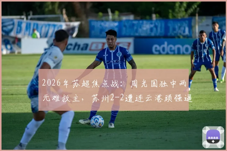 2026年苏超焦点战:周光国独中两元难救主,苏州2-2遭连云港顽强逼平,附比赛全程解读