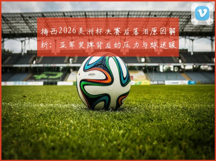 梅西2026美洲杯决赛后落泪原因解析：亚军奖牌背后的压力与球迷暖心评论一览