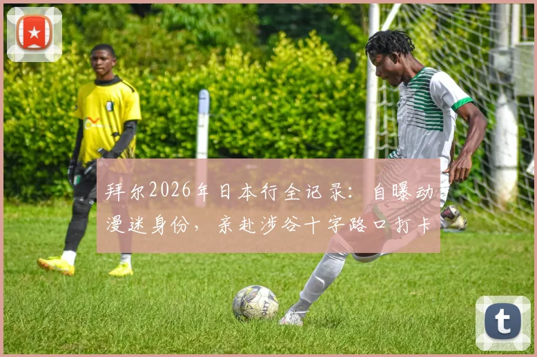 拜尔2026年日本行全记录:自曝动漫迷身份,亲赴涉谷十字路口打卡,分享外国球星眼中的日本文化魅力