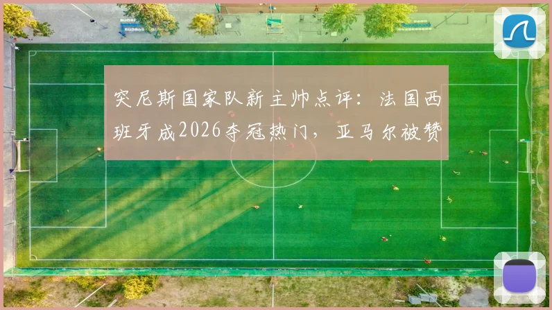 突尼斯国家队新主帅点评：法国西班牙成2026夺冠热门，亚马尔被赞为球场艺术家